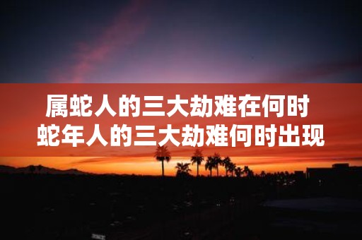 属蛇人的三大劫难在何时 蛇年人的三大劫难何时出现