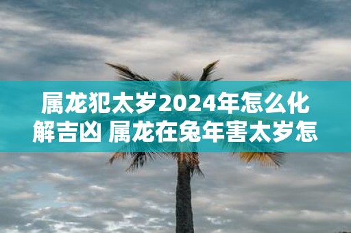属龙犯太岁2025年怎么化解吉凶 属龙在蛇年害太岁怎么办