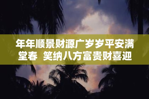 年年顺景财源广岁岁平安满堂春 笑纳八方富贵财喜迎四季平安福