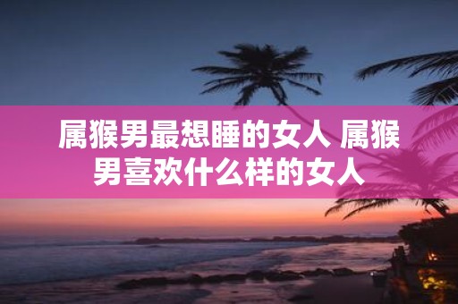 属猴男最想睡的女人 属猴男喜欢什么样的女人