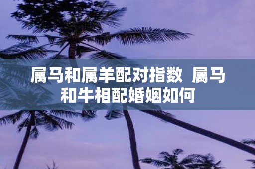 属马和属羊配对指数 属马和牛相配婚姻如何