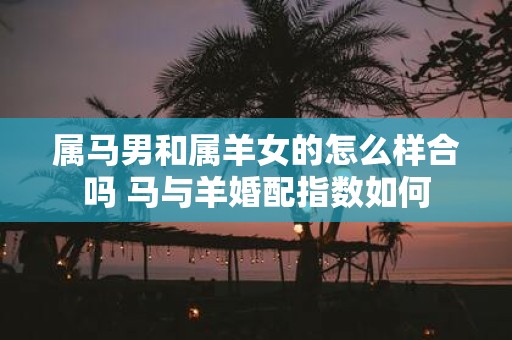 属马男和属羊女的怎么样合吗 马与羊婚配指数如何