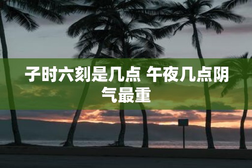 子时六刻是几点 午夜几点阴气最重