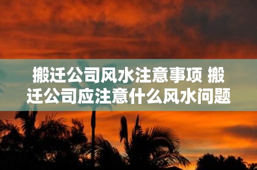 搬迁公司风水注意事项 搬迁公司应注意什么风水问题