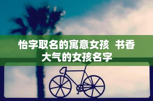 怡字取名的寓意女孩 书香大气的女孩名字