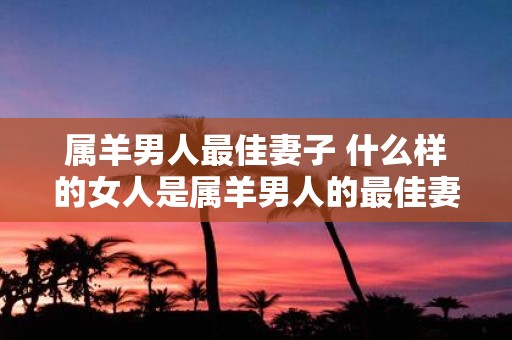 属羊男人最佳妻子 什么样的女人是属羊男人的最佳妻子