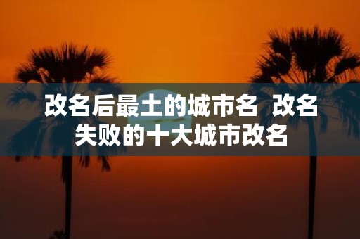 改名后最土的城市名 改名失败的十大城市改名