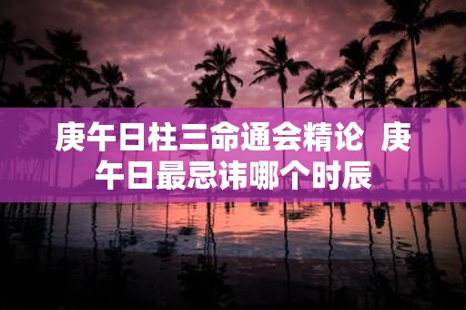 庚午日柱三命通会精论 庚午日最忌讳哪个时辰