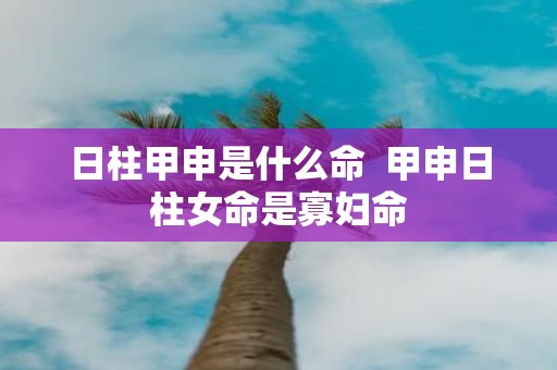 日柱甲申是什么命 甲申日柱女命是寡妇命