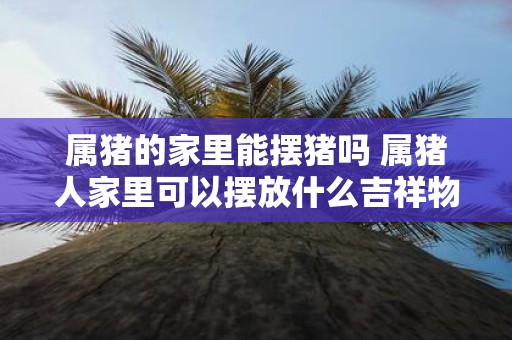 属猪的家里能摆猪吗 属猪人家里可以摆放什么吉祥物