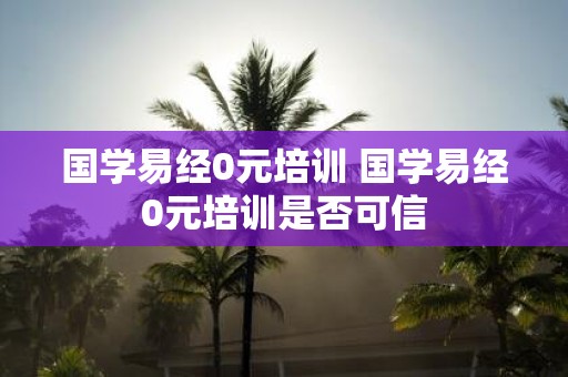 国学易经0元培训 国学易经0元培训是否可信