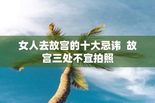 女人去故宫的十大忌讳 故宫三处不宜拍照