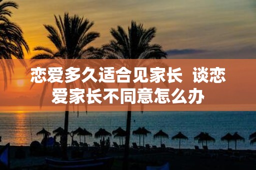 恋爱多久适合见家长 谈恋爱家长不同意怎么办