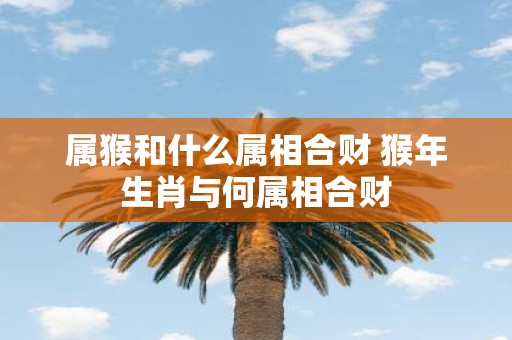 属猴和什么属相合财 猴年生肖与何属相合财