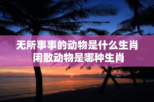无所事事的动物是什么生肖 闲散动物是哪种生肖