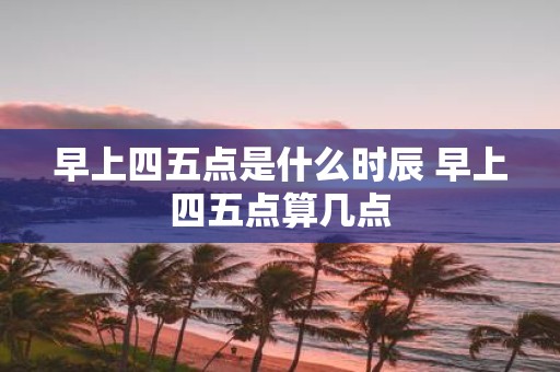 早上四五点是什么时辰 早上四五点算几点