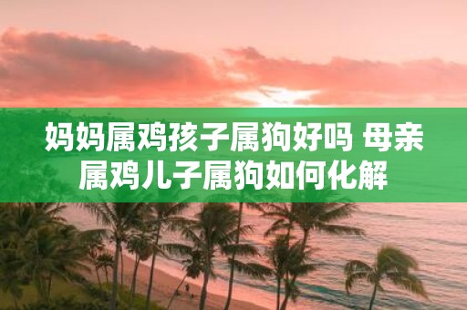 妈妈属鸡孩子属狗好吗 母亲属鸡儿子属狗如何化解