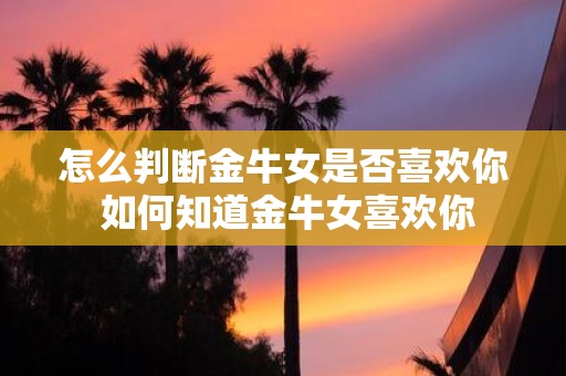 怎么判断金牛女是否喜欢你 如何知道金牛女喜欢你