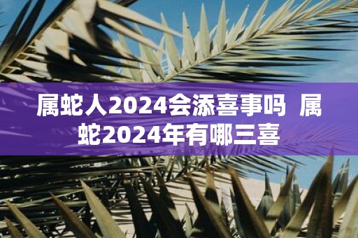 属蛇人2025会添喜事吗 属蛇2025年有哪三喜
