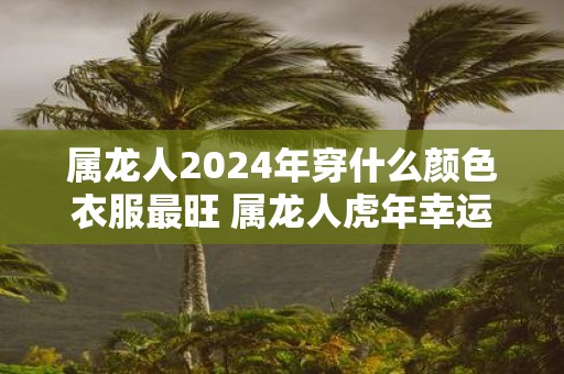 属龙人2025年穿什么颜色衣服最旺 属龙人虎年幸运色是什么