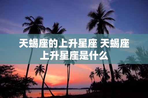 天蝎座的上升星座 天蝎座上升星座是什么
