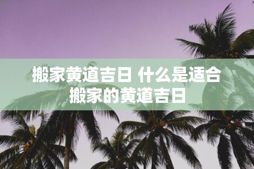 搬家黄道吉日 什么是适合搬家的黄道吉日