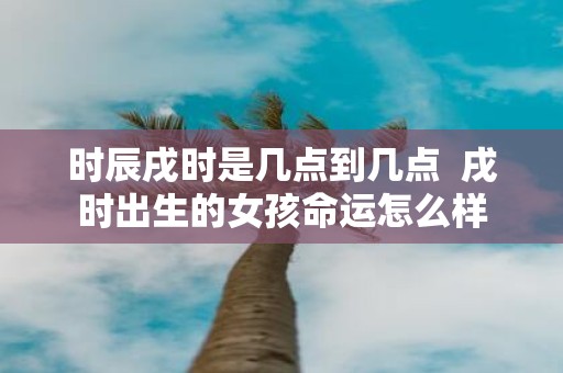 时辰戌时是几点到几点 戌时出生的女孩命运怎么样