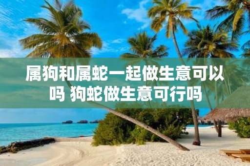 属狗和属蛇一起做生意可以吗 狗蛇做生意可行吗