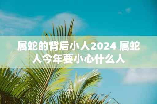 属蛇的背后小人2025 属蛇人今年要小心什么人