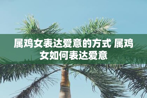 属鸡女表达爱意的方式 属鸡女如何表达爱意