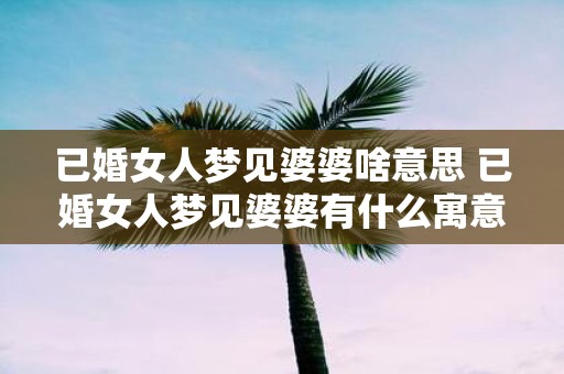 已婚女人梦见婆婆啥意思 已婚女人梦见婆婆有什么寓意