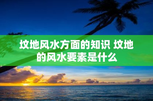坟地风水方面的知识 坟地的风水要素是什么