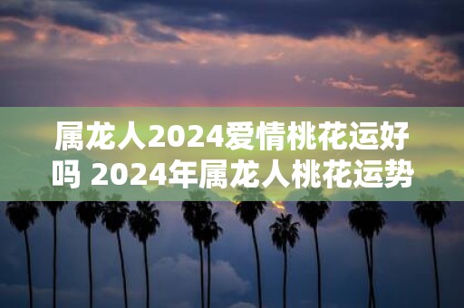 属龙人2025爱情桃花运好吗 2025年属龙人桃花运势