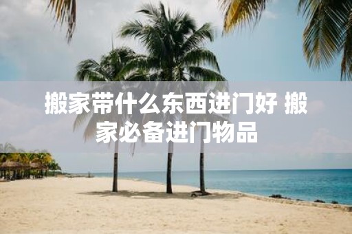 搬家带什么东西进门好 搬家必备进门物品