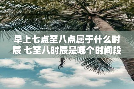 早上七点至八点属于什么时辰 七至八时辰是哪个时间段