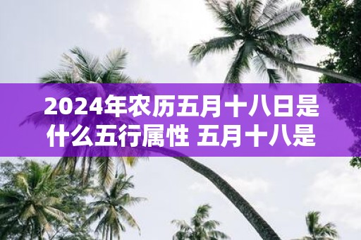 2025年农历五月十八日是什么五行属性 五月十八是什么日子