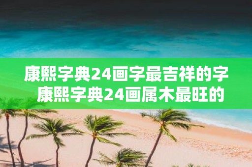 康熙字典24画字最吉祥的字 康熙字典24画属木最旺的字