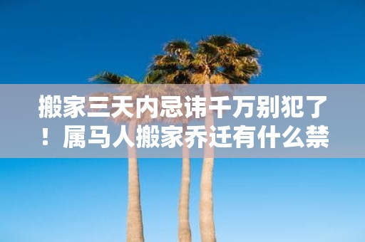 搬家三天内忌讳千万别犯了！属马人搬家乔迁有什么禁忌