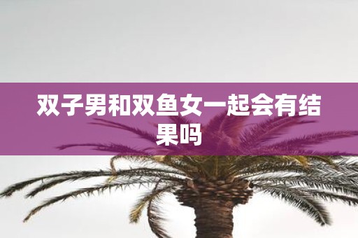 双子男和双鱼女一起会有结果吗