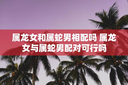 属龙女和属蛇男相配吗 属龙女与属蛇男配对可行吗