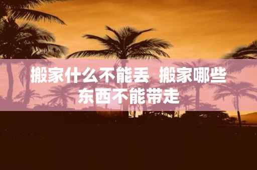 搬家什么不能丢 搬家哪些东西不能带走