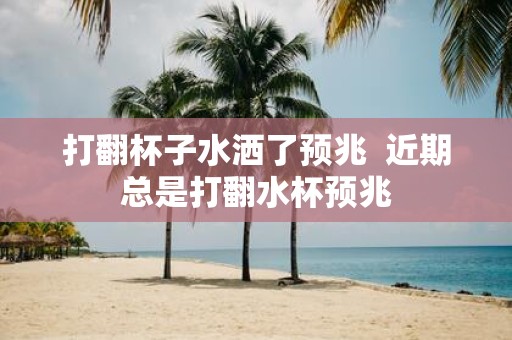 打翻杯子水洒了预兆 近期总是打翻水杯预兆