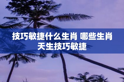 技巧敏捷什么生肖 哪些生肖天生技巧敏捷