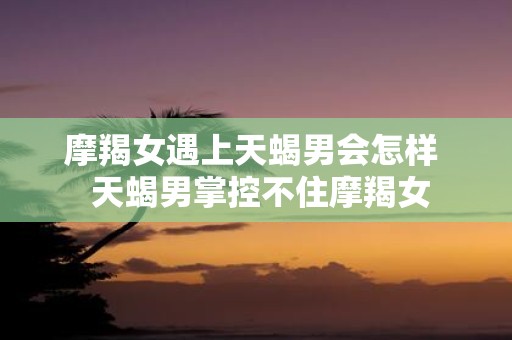 摩羯女遇上天蝎男会怎样 天蝎男掌控不住摩羯女