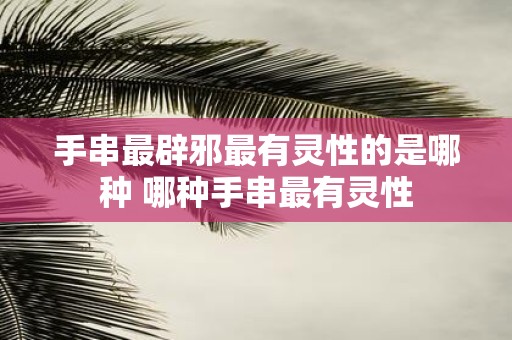 手串最辟邪最有灵性的是哪种 哪种手串最有灵性