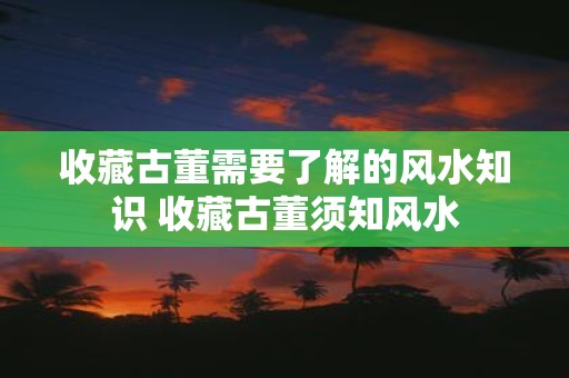 收藏古董需要了解的风水知识 收藏古董须知风水