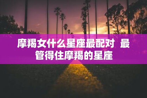 摩羯女什么星座最配对 最管得住摩羯的星座