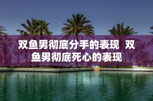 双鱼男彻底分手的表现 双鱼男彻底死心的表现