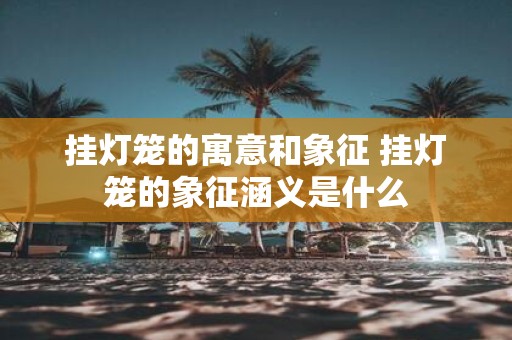 挂灯笼的寓意和象征 挂灯笼的象征涵义是什么