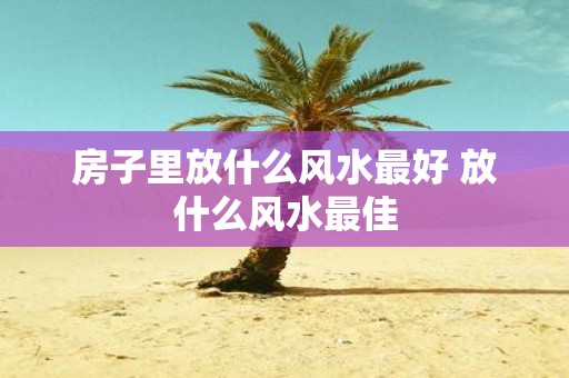 房子里放什么风水最好 放什么风水最佳